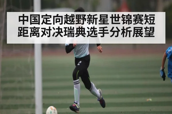 中国定向越野新星世锦赛短距离对决瑞典选手分析展望