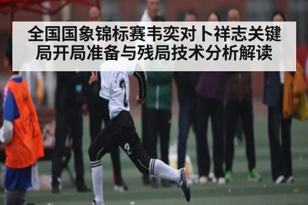 全国国象锦标赛韦奕对卜祥志关键局开局准备与残局技术分析解读